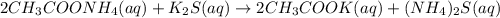 2CH_3COONH_4(aq)+K_2S(aq)\rightarrow 2CH_3COOK(aq)+(NH_4)_2S(aq)