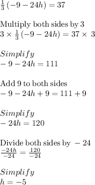 \frac{1}{3}\left(-9-24h\right)=37\\\\\mathrm{Multiply\:both\:sides\:by\:}3\\3\times\frac{1}{3}\left(-9-24h\right)=37\times\:3\\\\Simplify\\-9-24h=111\\\\\mathrm{Add\:}9\mathrm{\:to\:both\:sides}\\-9-24h+9=111+9\\\\Simplify\\-24h=120\\\\\mathrm{Divide\:both\:sides\:by\:}-24\\\frac{-24h}{-24}=\frac{120}{-24}\\\\Simplify\\h=-5