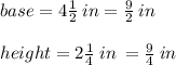 base = 4 \frac{1}{2}  \: in =  \frac{9}{2}  \: in \\  \\ height = 2 \frac{1}{4}  \: in \:  =  \frac{9}{4}  \: in