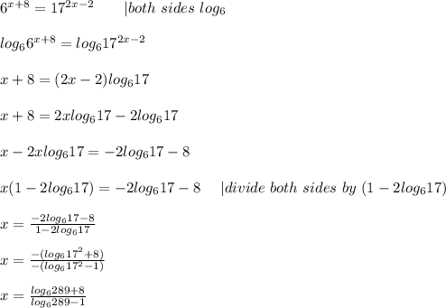6^{x+8}=17^{2x-2}\ \ \ \ \ \ |both\ sides\ log_6\\\\log_66^{x+8}=log_617^{2x-2}\\\\x+8=(2x-2)log_617\\\\x+8=2xlog_617-2log_617\\\\x-2xlog_617=-2log_617-8\\\\x(1-2log_617)=-2log_617-8\ \ \ \ |divide\ both\ sides\ by\ (1-2log_617)\\\\x=\frac{-2log_617-8}{1-2log_617}\\\\x=\frac{-(log_617^2+8)}{-(log_617^2-1)}\\\\x=\frac{log_6289+8}{log_6289-1}