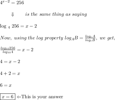 4^{x-2}=256 \\\\ ~~~~~~~\Downarrow   ~~~~~~ is\ the\ same\ thing\ as\ saying \\\\$log\ _4\ 256 =x-2 \\\\ Now,\ using\ the\ log\ property\ log_AB= \frac{log_cA}{log_cB}, \ we \ get, \\\\  \frac{log_{10}256}{log_{10}4}=x-2 \\\\ 4=x-2 \\\\ 4+2=x\\\\ 6=x \\\\ \boxed{x=6} \Leftarrow $This is your answer