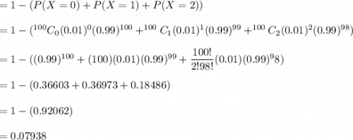 =1-(P(X=0)+P(X=1)+P(X=2))\\\\=1- (^{100}C_{0}(0.01)^0(0.99)^{100}+^{100}C_{1}(0.01)^{1}(0.99)^{99}+^{100}C_{2}(0.01)^{2}(0.99)^{98})\\\\=1-((0.99)^{100}+(100)(0.01)(0.99)^{99}+\dfrac{100!}{2!98!}(0.01)(0.99)^98)\\\\=1-(0.36603+0.36973+0.18486)\\\\=1-(0.92062)\\\\=0.07938