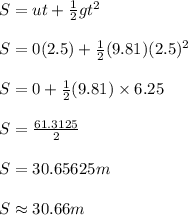 S = ut + \frac{1}{2}gt^2\\\\S = 0(2.5)+ \frac{1}{2}(9.81)(2.5)^2\\\\S = 0+\frac{1}{2}(9.81)\times 6.25 \\\\S = \frac{61.3125}{2}\\ \\S = 30.65625m\\\\S \approx 30.66m