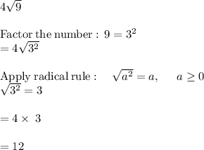 4\sqrt{9}\\\\\mathrm{Factor\:the\:number:\:}\:9=3^2\\=4\sqrt{3^2}\\\\\mathrm{Apply\:radical\:rule}:\quad \sqrt{a^2}=a,\:\quad \:a\ge 0\\\sqrt{3^2}=3\\\\=4\times\:3\\\\=12