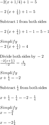 -2 (x + 1/4)+1=5\\\\-2\left(x+\frac{1}{4}\right)+1=5\\\\\mathrm{Subtract\:}1\mathrm{\:from\:both\:sides}\\\\-2\left(x+\frac{1}{4}\right)+1-1=5-1\\\\Simplify\\-2\left(x+\frac{1}{4}\right)=4\\\\\mathrm{Divide\:both\:sides\:by\:}-2\\\frac{-2\left(x+\frac{1}{4}\right)}{-2}=\frac{4}{-2}\\\\Simplify\\x+\frac{1}{4}=-2\\\\\mathrm{Subtract\:}\frac{1}{4}\mathrm{\:from\:both\:sides}\\\\x+\frac{1}{4}-\frac{1}{4}=-2-\frac{1}{4}\\\\Simplify\\x=-\frac{9}{4}\\\\x = -2\frac{1}{4}