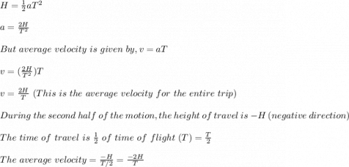 H = \frac{1}{2}aT^2\\\\ a = \frac{2H}{T^2}\\\\ But \ average \ velocity \ is \ given \ by , v = aT\\\\v = (\frac{2H}{T^2} )T\\\\v = \frac{2H}{T} \ (This \ is \ the \ average \ velocity \ for \ the \ entire \ trip)\\\\During \ the \ second \ half \ of \ the \ motion, the  \ height \ of \ travel \ is \ -H \ (negative \ direction)\\\\The \ time \ of  \ travel \ is \ \frac{1}{2} \ of  \  time \ of \ flight \ (T) = \frac{T}{2} \\\\The \ average \ velocity = \frac{-H}{T/2} = \frac{-2H}{T}
