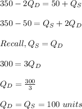 350-2Q_D = 50 + Q_S\\\\350-50 = Q_S+2Q_D\\\\Recall, Q_S = Q_D\\\\300 = 3Q_D\\\\Q_D = \frac{300}{3}\\\\ Q_D = Q_S = 100 \ units