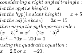 considering \: a \: right \: angled \: traingle :  \\ let \: the \: opp(i.e \: hieght)\: \:  = x \\ let \: the \: hyp (i.e \: slant \: hieght)\:\:  = x + 5\\ let \: the \: adj(i.e \: base)\:  = 2x  -  15 \\ then \: using  \: the \: pythagorean \: rule : \\  {(x + 5)}^{2}  =  {x}^{2}  +  {(2x - 15)}^{2}   \\   {4x}^{2} + 70x - 200 = 0 \\ using \: the \: quadratic \: equation : \\  x = 2.5 \: or \: x =  - 20.