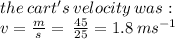 the  \: cart's  \: velocity \: was :  \\ v =  \frac{m}{s}  =  \:  \frac{45}{25}  = 1.8 \: ms {}^{ - 1}