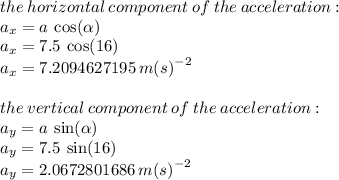the \: horizontal \: component \: of \: the \: acceleration :  \\  a_{x} = a \:  \cos( \alpha )  \\ a_{x} = 7.5 \:  \cos(16) \\  a_{x} = 7.2094627195 \:  {m(s)}^{ - 2} \\  \\ the \: vertical \: component \: of \: the \: acceleration :  \\  a_{y} = a \:  \sin( \alpha )\\a_{y} = 7.5 \:  \sin(16)   \\  a_{y} = 2.0672801686 \:  {m(s)}^{ - 2} \\