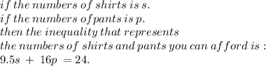 if \: the \: numbers  \: of  \: shirts \: is \: s.\\ if \: the  \:  numbers  \: of pants \: is \: p.  \\then \: the \: inequality \:  that  \: represents \:  \\  the  \: numbers  \: of  \: shirts \:  and  \: pants \:  you \:  can \:  afford \: is :  \\ 9.5s \:  +  \: 16p \:  = 24.