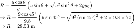 R=\dfrac{u\cos \theta }{g}\left(u\sin \theta +{\sqrt{u^{2}\sin ^{2}\theta +2gy_{0}}}\right)\\\Rightarrow R=\dfrac{9\cos45^{\circ}}{9.8}\left(9\sin45^{\circ}+\sqrt{9^2\left(\sin45^{\circ}\right)^2+2\times 9.8\times 70}\right)\\\Rightarrow R=28.53\ \text{m}