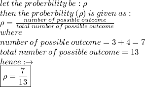 let \: the \: proberbility \: be :  \rho \\ then \: the \: proberbility \:  (  \rho) \: is \: given \: as :  \\ \rho =  \frac{number \: of \: possible \: outcome}{total \: number \: of \: possible \: outcome}  \\ where \\ number \: of \: possible \: outcome = 3 + 4 = 7 \\ total \: number \: of \: possible \: outcome = 13 \\ hence :  \to \\  \boxed{\rho =  \frac{7}{13} }