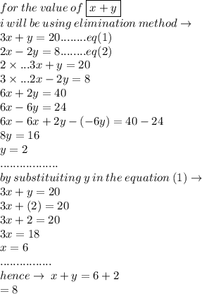 for \: the \: value \: of \:  \boxed{x + y} \\ i \: will \: be \: using \: elimination \: method  \to\\ 3x + y = 20 ........eq(1)\\ 2x - 2y = 8........eq(2) \\2 \times  ...3x + y = 20  \\ 3 \times  ...2x - 2y = 8 \\6x + 2y = 40 \\ 6x - 6y = 24 \\ 6x - 6x + 2y - ( - 6y) = 40 - 24 \\ 8y =  16 \\ y =  2 \\ .................. \\by \: substituiting \: y \: in \: the \: equation \: (1) \to \\ 3x + y = 20 \\ 3x + ( 2) = 20 \\ 3x +2 = 20 \\ 3x = 18 \\ x = 6 \\ ................ \\ hence \to \: x + y = 6 + 2 \\  = 8