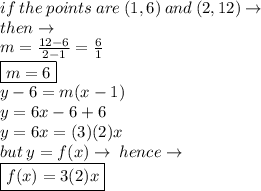 if \: the  \: points \: are \:  (1, 6) \:  and  \: (2, 12) \to \\ then \to \\ m =  \frac{12 - 6}{2 - 1}  =  \frac{6}{1}  \\  \boxed{m = 6} \\ y - 6 = m(x  - 1) \\ y = 6x - 6 + 6 \\ y = 6x = (3)(2)x \\ but \: y = f(x) \to \: hence \to \\ \boxed{ f(x) = 3(2)x}