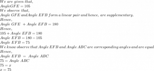 We\ are\ given\ that, \\Angle GFE=105\\We\ observe\ that, \\Angle\ GFE\ and Angle\ EFB\ form\ a\ linear\ pair\ and\ hence,\ are\ supplementary.\\Hence,\\Angle\ GFE\ + Angle\ EFB=180\\Hence,\\105+Angle\ EFB=180\\Angle\ EFB=180-105\\Angle\ EFB=75\\We\ know\ observe\ that\ Angle\ EFB\ and\ Angle\ ABC\ are\ corresponding\ angles\ and\ are\ equal\\Hence,\\Angle\ EFB\ = \ Angle\ ABC\\75=Angle\ ABC\\75=x\\x=75