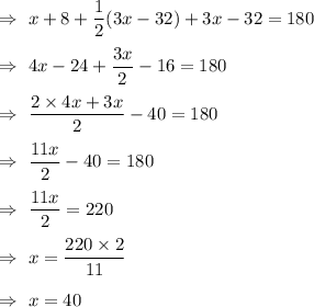 \Rightarrow\ x+8+\dfrac12 (3x-32)+3x-32=180\\\\\Rightarrow\ 4x-24+\dfrac{3x}{2}-16=180\\\\\Rightarrow\ \dfrac{2\times4x+3x}{2}-40=180\\\\\Rightarrow\ \dfrac{11x}{2}-40=180\\\\\Rightarrow\ \dfrac{11x}{2}=220\\\\\Rightarrow\ x=\dfrac{220\times2}{11}\\\\\Rightarrow\ x= 40