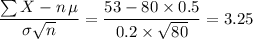 \displaystyle \frac{\sum X - n\, \mu}{\sigma \sqrt{n}} = \frac{53 - 80 \times 0.5}{0.2\times \sqrt{80}} = 3.25