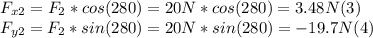 F_{x2} = F_{2} * cos (280) = 20 N * cos (280) = 3.48 N (3)\\F_{y2} = F_{2} * sin (280) = 20 N *  sin (280) = -19.7 N (4)