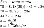 Fm - \mu mg = ma\\70 - 0.18(20)(9.8) = 20a\\70-35.28 = 20a\\34.72 = 20a\\a = \frac{34.72}{20}\\a =  1.736m/s^2\\