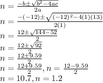 n=\frac{-b\pm\sqrt{b^2-4ac}}{2a}\\n=\frac{-(-12)\pm\sqrt{(-12)^2-4(1)(13)}}{2(1)}\\n=\frac{12\pm\sqrt{144-52}}{2}\\n=\frac{12\pm\sqrt{92}}{2}\\n=\frac{12\pm9.59}{2}\\n=\frac{12+9.59}{2} , n=\frac{12-9.59}{2}\\n=10.7 , n=1.2\\