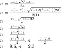 n=\frac{-b\pm\sqrt{b^2-4ac}}{2a}\\n=\frac{-(-12)\pm\sqrt{(-12)^2-4(1)(23)}}{2(1)}\\n=\frac{12\pm\sqrt{144-92}}{2}\\n=\frac{12\pm\sqrt{52}}{2}\\n=\frac{12\pm7.21}{2}\\n=\frac{12+7.21}{2} , n=\frac{12-7.21}{2}\\n=9.6 , n=2.3\\