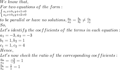 We\ know\ that,\\For\ two\ equations\ of\ the\ form:\\\left \{ {a_1x+b_1y+c1=0} \atop {a_2x+b_2y+c2=0}} \right.\\to\ be\ parallel\ or\ have\ no\ solutions,\frac{a_1}{a_2}=\frac{b_1}{b_2} \neq \frac{c_1}{c_2}\\So,\\Let's\ identify\ the\ coefficients\ of\ the\ terms\ in\ each\ equation:\\a_1=-3, a_2=-3 \\b_1=1, b_2=1 \\c_1=1, c_2=4 \\Hence,\\Let's\ now\ check\ the\ ratio\ of\ the\ corresponding\ coefficients:\\\frac{a_1}{a_2}=\frac{-3}{-3}=1\\\frac{b_1}{b_2}=\frac{1}{1}=1\\