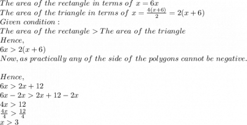 The\ area\ of\ the\ rectangle\ in\ terms\ of\ x=6x\\The\ area\ of\ the\ triangle\ in\ terms\ of\ x=\frac{4(x+6)}{2}=2(x+6) \\Given\ condition:\\The\ area\ of\ the\ rectangleThe\ area\ of\ the\ triangle\\Hence,\\6x2(x+6)\\Now, as\ practically\ any\ of\ the\ side\ of\ the\ polygons\ cannot\ be\ negative.\\\\Hence,\\6x2x+12\\6x-2x2x+12-2x\\4x12\\\frac{4x}{4} \frac{12}{4} \\x3