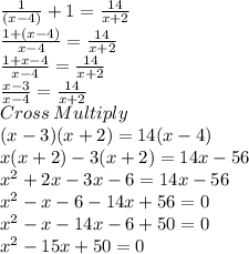 \frac{1}{(x-4)}+1=\frac{14}{x+2}\\\frac{1+(x-4)}{x-4}= \frac{14}{x+2}\\\frac{1+x-4}{x-4}= \frac{14}{x+2}\\\frac{x-3}{x-4}= \frac{14}{x+2}\\Cross\: Multiply\\(x-3)(x+2)=14(x-4)\\x(x+2)-3(x+2)=14x-56\\x^2+2x-3x-6=14x-56\\x^2-x-6-14x+56=0\\x^2-x-14x-6+50=0\\x^2-15x+50=0