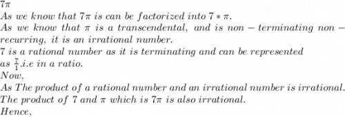 7\pi \\As\ we\ know\ that\ 7\pi \ is\ can\ be\ factorized\ into\ 7*\pi .\\As\ we\ know\ that\ \pi \ is\ a\ transcendental,\ and\ is\ non-terminating\ non-recurring,\ it\ is\ an\ irrational\ number.\\7\ is\ a\ rational\ number\ as\ it\ is\ terminating\ and\ can\ be\ represented\\ as\ \frac{7}{1} .i.e\ in\ a\ ratio.\\Now,\\As\ The\ product\ of\ a\ rational\ number\ and\ an\ irrational\ number\ is\ irrational.\\The\ product\ of\ 7\ and\ \pi \ which\ is\ 7\pi \ is\ also\ irrational.\\Hence,\\