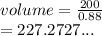 volume =  \frac{200}{0.88}  \\  = 227.2727...