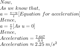 Now,\\As\ we\ know\ that,\\a=\frac{v-u}{t} [Equation\ for\ acceleration]\\Hence,\\a=\frac{v}{t} [As\ u=0]\\Hence,\\Acceleration=\frac{7.647}{3.4} \\Acceleration \approx 2.25\ m/s^2\\