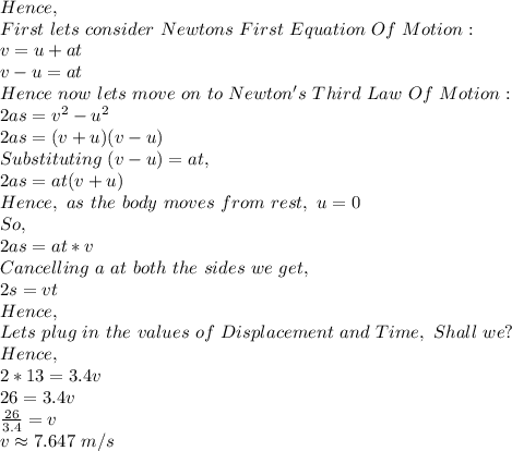 Hence,\\First\ lets\ consider\ Newtons\ First\ Equation\ Of\ Motion:\\v=u+at\\v-u=at\\Hence\ now\ lets\ move\ on\ to\ Newton's\ Third\ Law\ Of\ Motion:\\2as=v^2-u^2\\2as=(v+u)(v-u)\\Substituting\ (v-u)=at,\\2as=at(v+u) \\Hence,\ as\ the\ body\ moves\ from\ rest,\ u=0\\So,\\2as=at*v\\Cancelling\ a\ at\ both\ the\ sides\ we\ get,\\2s=vt\\Hence,\\Lets\ plug\ in\ the\ values\ of\ Displacement\ and\ Time,\ Shall\ we?\\Hence,\\2*13=3.4v\\26=3.4v\\\frac{26}{3.4}=v\\v \approx 7.647\ m/s