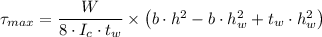 \tau_{max} = \dfrac{W}{8 \cdot I_c \cdot t_w} \times \left (b\cdot h^2 - b\cdot h_w^2 + t_w \cdot h^2_w \right )
