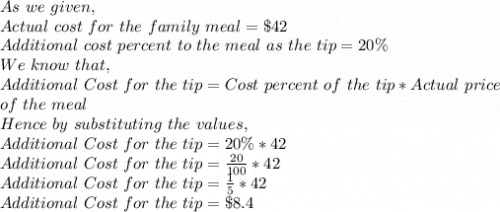 As\ we\ given,\\Actual\ cost\ for\ the\ family\ meal= \$ 42\\Additional\ cost\ percent\ to\ the\ meal\ as\ the\ tip=20 \%\\We\ know\ that,\\Additional\ Cost\ for\ the\ tip= Cost\ percent\ of\ the\ tip* Actual\ price\\ of\ the\ meal\\Hence\ by\ substituting\ the\ values,\\Additional\ Cost\ for\ the\ tip=20 \%*42\\Additional\ Cost\ for\ the\ tip=\frac{20}{100} *42\\Additional\ Cost\ for\ the\ tip=\frac{1}{5}*42\\Additional\ Cost\ for\ the\ tip=\$ 8.4\\
