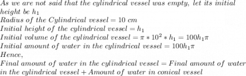 As\ we\ are\ not\ said\ that\ the\ cylindrical\ vessel\ was\ empty,\ let\ its\ initial\\ height\ be\ h_1\\Radius\ of\ the\ Cylindrical\ vessel=10\ cm\\Initial\ height\ of\ the\ cylindrical\ vessel=h_1\\Initial\ volume\ of\ the\ cylindrical\ vessel=\pi *10^2*h_1=100h_1\pi \\Initial\ amount\ of\ water\ in\ the\ cylindrical\ vessel=100h_1\pi \\Hence,\\Final\ amount\ of\ water\ in\ the\ cylindrical\ vessel=Final\ amount\ of\ water\\ in\ the\ cylindrical\ vessel +Amount\ of\ water\ in\ conical\ vessel