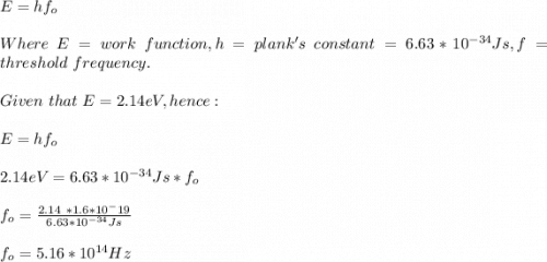 E=hf_o\\\\Where\ E = work \ function, h=plank's\ constant=6.63*10^{-34}Js,f=threshold\ frequency.\\\\Given\ that \ E=2.14eV, hence:\\\\E=hf_o\\\\2.14eV=6.63*10^{-34}Js*f_o\\\\f_o=\frac{2.14\ *1.6*10^-19}{6.63*10^{-34}Js} \\\\f_o=5.16*10^{14}Hz