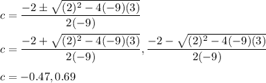 c=\dfrac{-2\pm \sqrt{(2)^2-4(-9)(3)}}{2(-9)}\\\\c=\dfrac{-2+\sqrt{(2)^{2}-4(-9)(3)}}{2(-9)}, \dfrac{-2-\sqrt{(2)^{2}-4(-9)(3)}}{2(-9)}\\\\c=-0.47, 0.69
