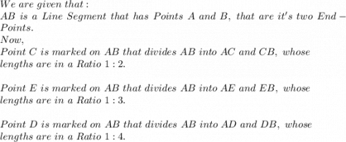 We\ are\ given\ that:\\AB\ is\ a\ Line\ Segment\ that\ has\ Points\ A\ and\ B,\ that\ are\ it's\ two\ End-Points.\\Now,\\Point\ C\ is\ marked\ on\ AB\ that\ divides\ AB\ into\ AC\ and\ CB,\ whose\\ lengths\ are\ in\ a\ Ratio\ 1:2.\\\\Point\ E\ is\ marked\ on\ AB\ that\ divides\ AB\ into\ AE\ and\ EB,\ whose\\ lengths\ are\ in\ a\ Ratio\ 1:3.\\\\Point\ D\ is\ marked\ on\ AB\ that\ divides\ AB\ into\ AD\ and\ DB,\ whose\\ lengths\ are\ in\ a\ Ratio\ 1:4.\\\\