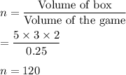 n=\dfrac{\text{Volume of box}}{\text{Volume of the game}}\\\\=\dfrac{5\times 3\times 2}{0.25}\\\\n = 120