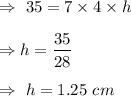 \Rightarrow\ 35= 7\times4\times h \\\\\Rightarrow h=\dfrac{35}{28}\\\\\Rightarrow\ h= 1.25\ cm