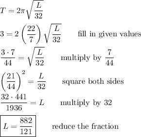 T=2\pi\sqrt{\dfrac{L}{32}}\\\\3=2\left(\dfrac{22}{7}\right)\sqrt{\dfrac{L}{32}} \qquad\text{fill in given values}\\\\ \dfrac{3\cdot7}{44}=\sqrt{\dfrac{L}{32}} \qquad\text{multiply by $\dfrac{7}{44}$}\\\\ \left(\dfrac{21}{44}\right)^2=\dfrac{L}{32}\qquad\text{square both sides}\\\\ \dfrac{32\cdot441}{1936}=L \qquad\text{multiply by 32}\\\\ \boxed{L=\dfrac{882}{121}}\qquad\text{reduce the fraction}