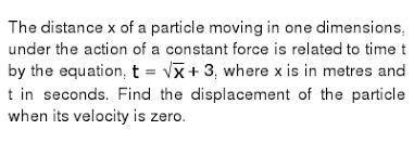 The distance x of a particle moving in one dimension, under the action of a constant

force is relat