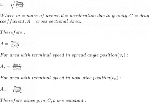 v_t=\sqrt{\frac{2mg}{C\rho A} } \\\\Where\ m=mass\ of \ driver,d=acceleration\ due\ to\ gravity,C=drag\ \\coefficient,A=cross\ sectional\ Area.\\\\Therefore:\\\\A=\frac{2mg}{C \rho v_t^2} \\\\For\ area\ with\ terminal\ speed\ in\ spread\ angle\ position(v_s):\\\\A_s=\frac{2mg}{C \rho v_s^2} \\\\For\ area\ with\ terminal\ speed\ in\ nose\ dive\ position(v_n):\\\\A_n=\frac{2mg}{C \rho v_n^2}\\\\Therefore\ since\ g,m,C,\rho\ are\ constant:\\\\