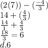 (2(7)) - ( \frac{ - 4}{ 3} ) \\ 14  + ( \frac{4}{3} ) \\  \frac{14}{1}  +  \frac{4}{3} \\  \frac{18}{3}  = 6 \\ d.6