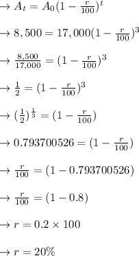\to A_t=A_0(1-\frac{r}{100})^t\\\\\to 8,500= 17,000(1-\frac{r}{100})^3\\\\\to \frac{8,500}{17,000}= (1-\frac{r}{100})^3\\\\\to \frac{1}{2}= (1-\frac{r}{100})^3\\\\\to (\frac{1}{2})^{\frac{1}{3}}= (1-\frac{r}{100})\\\\\to 0.793700526 = (1-\frac{r}{100})\\\\\to \frac{r}{100} = (1-0.793700526)\\\\\to \frac{r}{100} = (1-0.8)\\\\\to r= 0.2 \times 100 \\\\\to r= 20 \%
