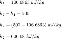 h_1 = 106.6863 \ kJ/kg \\ \\  h_2 -h_1 = 500  \\ \\  h_2 = (500 + 106.6863) \ kJ/kg \\ \\  h_2 = 606.68 \ kJ/kg
