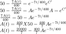 50 - \frac{7A(t)}{400} = e^{-7t/400}e^{C'}   \\50 - \frac{7A(t)}{400} = Ae^{-7t/400}           A = e^{C'}\\ \frac{7A(t)}{400} = 50 - Ae^{-7t/400}          \\A(t) = \frac{400}{7}  X 50 - \frac{400}{7} Ae^{-7t/400}     \\A(t) = \frac{20000}{7}  - \frac{400}{7} Ae^{-7t/400}
