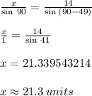 \frac{x}{ \sin \: 90 \degree}  =  \frac{14}{\sin \:( 90 - 49) \degree} \\  \\   \frac{x}{ 1}  =  \frac{14}{\sin \:41\degree} \\  \\  x =  21.339543214 \\  \\ x  \approx 21.3 \: units