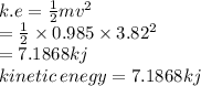 k.e =  \frac{1}{2} mv {}^{2}  \\  =  \frac{1}{2} \times  0.985 \times 3.82 {}^{2} \\  = 7.1868kj \\ kinetic \: enegy = 7.1868kj